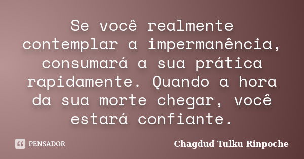 Se você realmente contemplar a impermanência, consumará a sua prática rapidamente. Quando a hora da sua morte chegar, você estará confiante.... Frase de Chagdud Tulku Rinpoche.