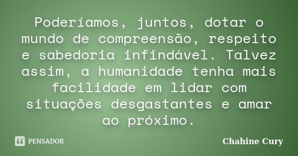 Poderíamos, juntos, dotar o mundo de compreensão, respeito e sabedoria infindável. Talvez assim, a humanidade tenha mais facilidade em lidar com situações desga... Frase de Chahine Cury.