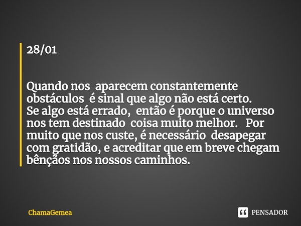 ⁠28/01 Quando nos aparecem constantemente obstáculos é sinal que algo não está certo.
Se algo está errado, então é porque o universo nos tem destinado coisa mui... Frase de ChamaGemea.