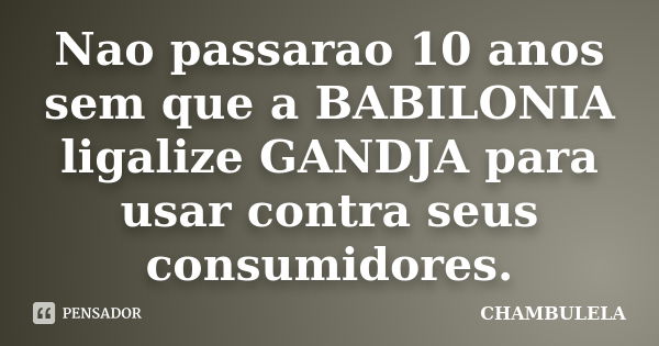 Nao passarao 10 anos sem que a BABILONIA ligalize GANDJA para usar contra seus consumidores.... Frase de CHAMBULELA.