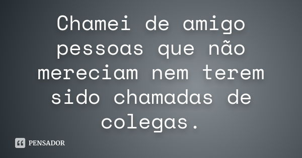 Chamei de amigo pessoas que não mereciam nem terem sido chamadas de colegas.