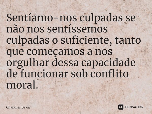 ⁠Sentíamo-nos culpadas se não nos sentíssemos culpadas o suficiente, tanto que começamos a nos orgulhar dessa capacidade de funcionar sob conflito moral.... Frase de Chandler Baker.