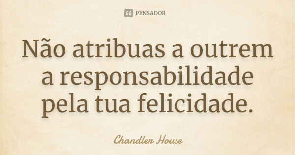 Não atribuas a outrem a responsabilidade pela tua felicidade.... Frase de Chandler House.