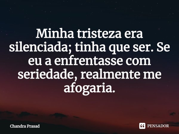 ⁠Minha tristeza era silenciada; tinha que ser. Se eu a enfrentasse com seriedade, realmente me afogaria.... Frase de Chandra Prasad.