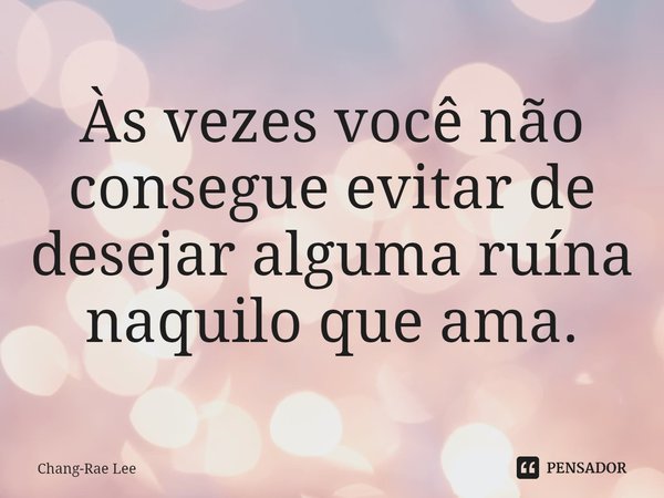 ⁠Às vezes você não consegue evitar de desejar alguma ruína naquilo que ama.... Frase de Chang-Rae Lee.