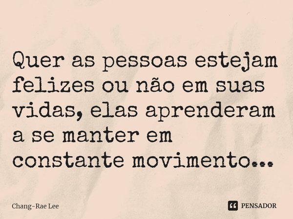 Quer as pessoas estejam felizes ou não em suas vidas, elas aprenderam a se manter em constante movimento...... Frase de Chang-Rae Lee.