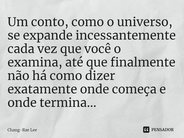 ⁠Um conto, como o universo, se expande incessantemente cada vez que você o examina, até que finalmente não há como dizer exatamente onde começa e onde termina..... Frase de Chang-Rae Lee.