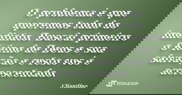 O problema é que queremos tudo do imediato. Buscai primeiro o Reino de Deus e sua salvação e resto vos é acrescentado.... Frase de Chanilma.