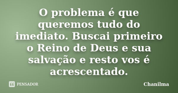 O problema é que queremos tudo do imediato. Buscai primeiro o Reino de Deus e sua salvação e resto vos é acrescentado.... Frase de Chanilma.