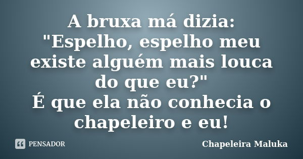 A bruxa má dizia: "Espelho, espelho meu existe alguém mais louca do que eu?" É que ela não conhecia o chapeleiro e eu!... Frase de Chapeleira Maluka.