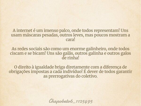 A internet é um imenso palco, onde todos representam! Uns usam máscaras pesadas, outros leves, mas poucos mostram a cara! As redes sociais são como um enorme ga... Frase de chapobeto6_1125495.