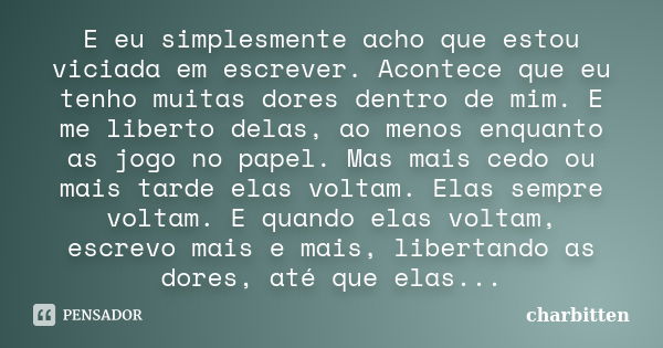 E eu simplesmente acho que estou viciada em escrever. Acontece que eu tenho muitas dores dentro de mim. E me liberto delas, ao menos enquanto as jogo no papel. ... Frase de charbitten.