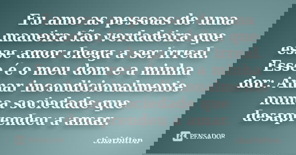 Eu amo as pessoas de uma maneira tão verdadeira que esse amor chega a ser irreal. Esse é o meu dom e a minha dor: Amar incondicionalmente numa sociedade que des... Frase de charbitten.
