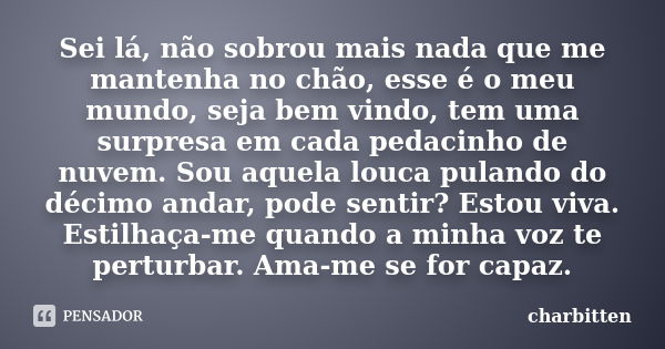 Sei lá, não sobrou mais nada que me mantenha no chão, esse é o meu mundo, seja bem vindo, tem uma surpresa em cada pedacinho de nuvem. Sou aquela louca pulando ... Frase de Charbitten.