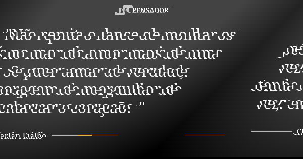 "Não repita o lance de molhar os pés no mar do amor mais de uma vez. Se quer amar de verdade, tenha coragem de mergulhar de vez; encharcar o coração."... Frase de Charlan Fialho.