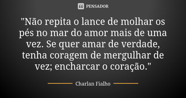 "Não repita o lance de molhar os pés no mar do amor mais de uma vez. Se quer amar de verdade, tenha coragem de mergulhar de vez; encharcar o coração."... Frase de Charlan Fialho.