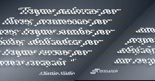 "Troque palavras por flores, promessas por amores; troque sonhos por propósitos, delicadeza por afeição; troque versos por um recíproco coração."... Frase de Charlan Fialho.