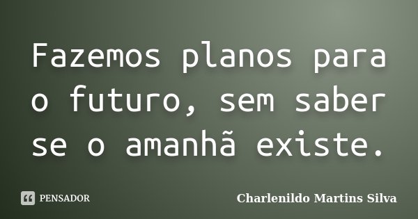 Fazemos planos para o futuro, sem saber se o amanhã existe.... Frase de Charlenildo Martins Silva.