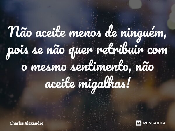 ⁠Não aceite menos de ninguém, pois se não quer retribuir com o mesmo sentimento, não aceite migalhas!... Frase de Charles Alexandre.