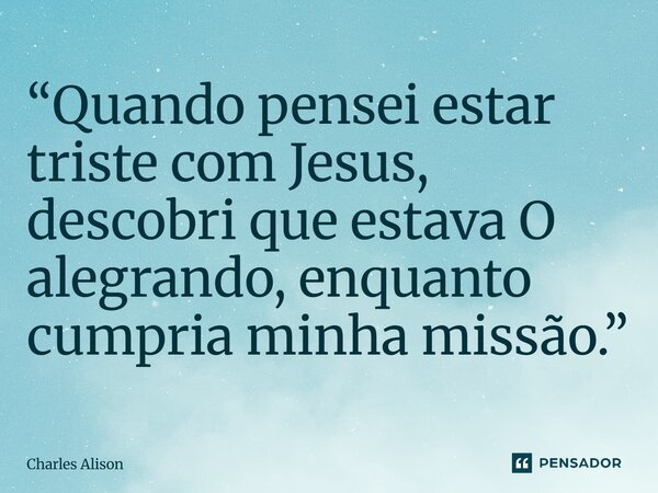 ⁠“Quando pensei estar triste com Jesus, descobri que estava O alegrando, enquanto cumpria minha missão.”... Frase de Charles Alison.
