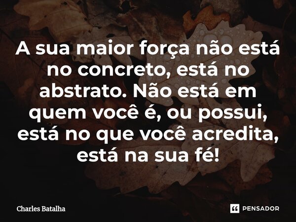 ⁠A sua maior força não está no concreto, está no abstrato. Não está em quem você é, ou possui, está no que você acredita, está na sua fé!... Frase de Charles Batalha.