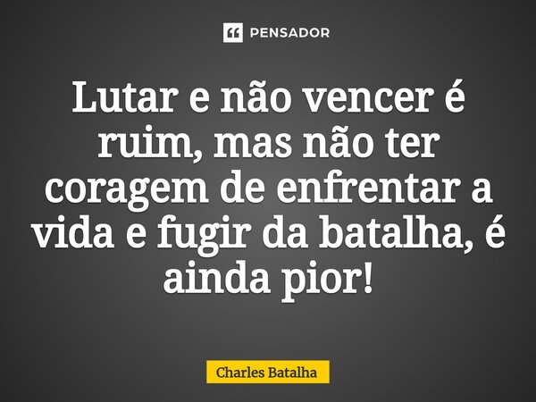 ⁠Lutar e não vencer é ruim, mas não ter coragem de enfrentar a vida e fugir da batalha, é ainda pior!... Frase de Charles Batalha.