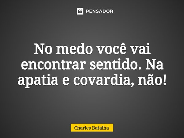 ⁠No medo você vai encontrar sentido. Na apatia e covardia, não!... Frase de Charles Batalha.