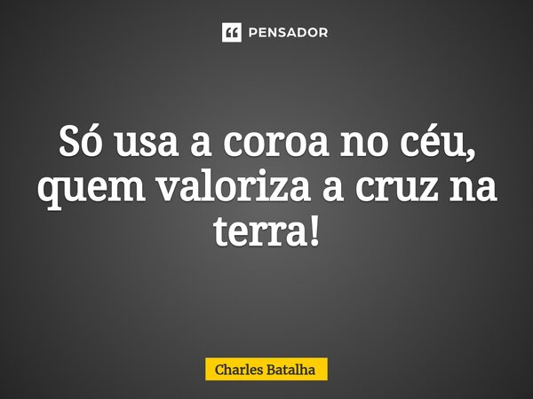 ⁠Só usa a coroa no céu, quem valoriza a cruz na terra!... Frase de Charles Batalha.