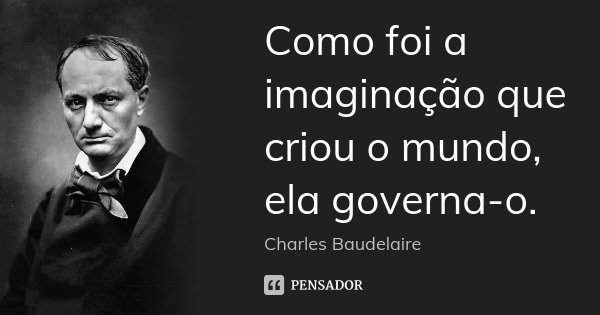 Como foi a imaginação que criou o mundo, ela governa-o.... Frase de Charles Baudelaire.