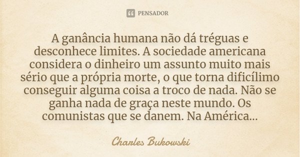 A ganância humana não dá tréguas e desconhece limites. A sociedade americana considera o dinheiro um assunto muito mais sério que a própria morte, o que torna d... Frase de Charles Bukowski.