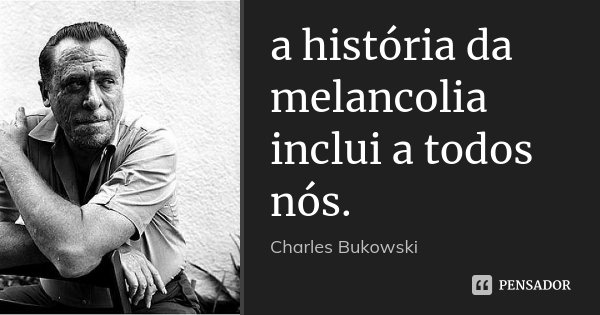 a história da melancolia inclui a todos nós.... Frase de Charles Bukowski.