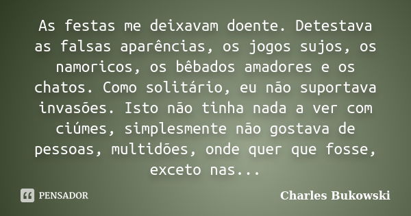 As festas me deixavam doente. Detestava as falsas aparências, os jogos sujos, os namoricos, os bêbados amadores e os chatos. Como solitário, eu não suportava in... Frase de Charles Bukowski.