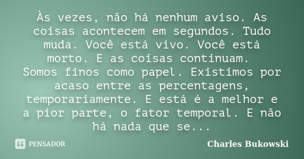 Às vezes, não há nenhum aviso. As coisas acontecem em segundos. Tudo muda. Você está vivo. Você está morto. E as coisas continuam. Somos finos como papel. Exist... Frase de Charles Bukowski.