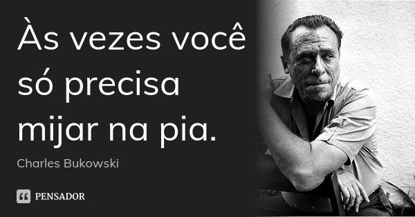 Às vezes você só precisa mijar na pia.... Frase de Charles Bukowski.