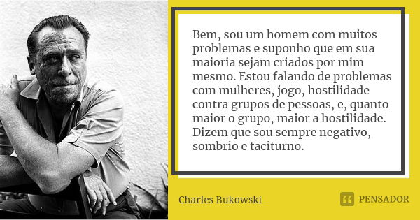 Bem, sou um homem com muitos problemas e suponho que em sua maioria sejam criados por mim mesmo. Estou falando de problemas com mulheres, jogo, hostilidade cont... Frase de Charles Bukowski.