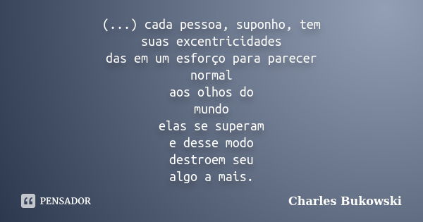 (...) cada pessoa, suponho, tem suas excentricidades das em um esforço para parecer normal aos olhos do mundo elas se superam e desse modo destroem seu algo a m... Frase de Charles Bukowski.