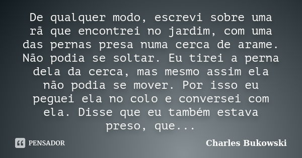 De qualquer modo, escrevi sobre uma rã que encontrei no jardim, com uma das pernas presa numa cerca de arame. Não podia se soltar. Eu tirei a perna dela da cerc... Frase de Charles Bukowski..