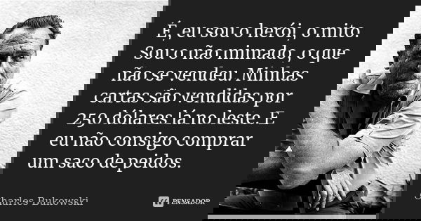 É, eu sou o herói, o mito. Sou o não mimado, o que não se vendeu. Minhas cartas são vendidas por 250 dólares lá no leste. E eu não consigo comprar um saco de pe... Frase de Charles Bukowski.