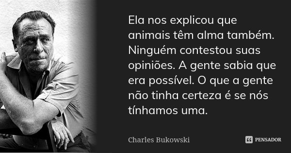 Ela nos explicou que animais têm alma também. Ninguém contestou suas opiniões. A gente sabia que era possível. O que a gente não tinha certeza é se nós tínhamos... Frase de Charles Bukowski.