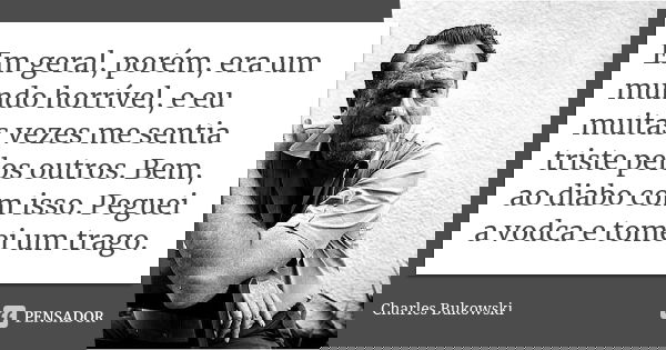 Em geral, porém, era um mundo horrível, e eu muitas vezes me sentia triste pelos outros. Bem, ao diabo com isso. Peguei a vodca e tomei um trago.... Frase de Charles Bukowski.
