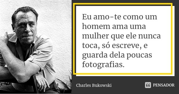 Eu amo-te como um homem ama uma mulher que ele nunca toca, só escreve, e guarda dela poucas fotografias.... Frase de Charles Bukowski.