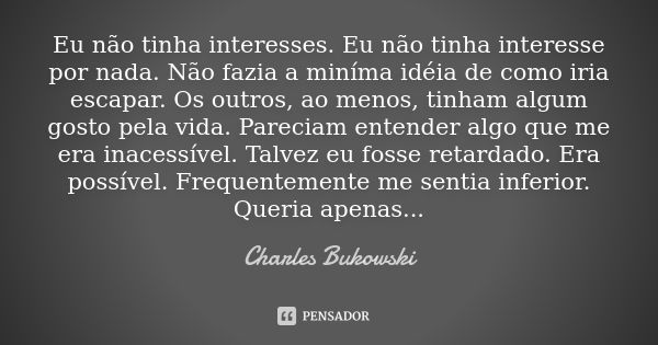 Eu não tinha interesses. Eu não tinha interesse por nada. Não fazia a miníma idéia de como iria escapar. Os outros, ao menos, tinham algum gosto pela vida. Pare... Frase de Charles Bukowski.