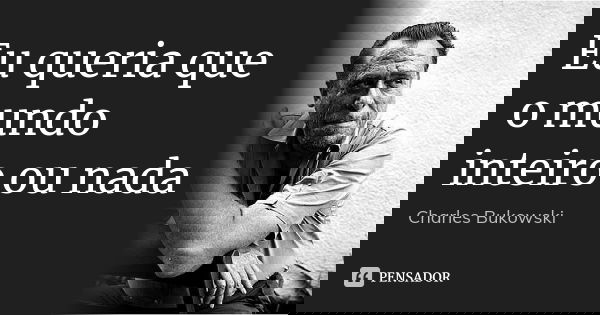Eu queria que o mundo inteiro ou nada... Frase de Charles Bukowski.