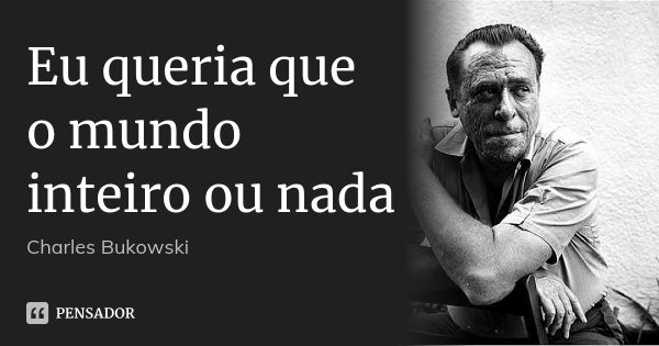 Eu queria que o mundo inteiro ou nada... Frase de Charles Bukowski.