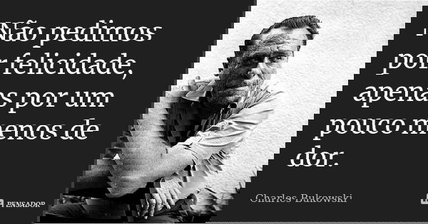 Não pedimos por felicidade, apenas por um pouco menos de dor.... Frase de Charles Bukowski.