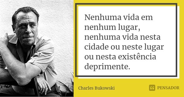 Nenhuma vida em nenhum lugar, nenhuma vida nesta cidade ou neste lugar ou nesta existência deprimente.... Frase de Charles Bukowski.