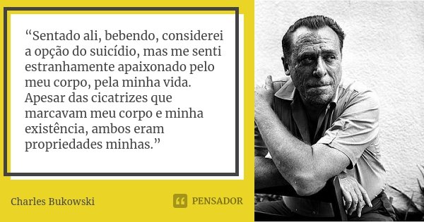 “Sentado ali, bebendo, considerei a opção do suicídio, mas me senti estranhamente apaixonado pelo meu corpo, pela minha vida. Apesar das cicatrizes que marcavam... Frase de Charles Bukowski.