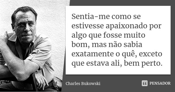 Sentia-me como se estivesse apaixonado por algo que fosse muito bom, mas não sabia exatamente o quê, exceto que estava ali, bem perto.... Frase de Charles Bukowski.