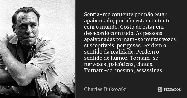 Sentia-me contente por não estar apaixonado, por não estar contente com o mundo. Gosto de estar em desacordo com tudo. As pessoas apaixonadas tornam-se muitas v... Frase de Charles Bukowski.