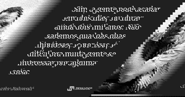 Sim, a gente pode acabar em dois dias, ou durar ainda dois mil anos. Não sabemos qual das duas hipóteses, e por isso, é difícil pra muita gente se interessar po... Frase de Charles Bukowski.
